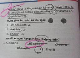 C
Kütleleri esit ve 25 kilogram olan iki metal küreye 100 joule
Isı verildiğinde kürelerin sıcaklıklarının aynı miktarda art-
tığı gözlemleniyor.
Buna göre, bu metal küreler için;
1. son sıcaklıkları, +
II. özkütleleri,
III. Öz ısıları →
niceliklerinden hangileri kesinlikle aynıdır?
A) Yalnız II
B) Yalnız III
D) ve III
E) I, II ve III
Oft vett