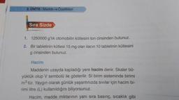 2. ÜNİTE/Madde ve Özellikleri
Sıra Sizde
1.
1250000 g'lık otomobilin kütlesini ton cinsinden bulunuz.
2. Bir tabletinin kütlesi 15 mg olan ilacın 10 tabletinin kütlesini
g cinsinden bulunuz.
Hacim
Maddenin uzayda kapladığı yere hacim denir. Skaler bü-
yüklük olup V sembolü ile gösterilir. SI birim sisteminde birimi
m³ tür. Yaygın olarak günlük yaşantınızda sıvılar için hacim bi-
rimi litre (L) kullanıldığını biliyorsunuz.
Hacim, madde miktarının yanı sıra basınç, sıcaklık gibi