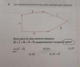 5.
Aynı düzlemde bulunan beş vektör şekildeki gibi verilmiştir.
10
K
A) 2(L + N)
N
Buna göre bu beş vektörün bileşkesi
(K + L+M+N+P) aşağıdakilerden hangisine eşittir?
D) 3N
[
B) Sıfır
M
E) 2K + M
C) 2P