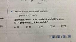 nuz.
dir.
91
4. K68 ve N41 üç basamaklı sayılardır.
(K68 + 425) (N41)
LLS
işleminin sonucu 9 ile tam bölünebildiğine göre,
1993
K. N çarpımı en çok kaç olabilir?
A) 18
B) 36
C) 49
(NC)
D) 56
E) 72
GAGE 3 S 3 r
21