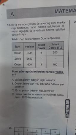 A
18. Bir iş yerinde çalışan üç arkadaş aynı marka
cep telefonunu farklı ödeme şekilleriyle al-
mıştır. Aşağıda üç arkadaşın ödeme şekilleri
gösterilmiştir.
Tablo: Cep Telefonlarının Ödeme Şekilleri
İsim
Hasan
Zehra
Önder
19.
Peşinat
400
2650
1
600
6
Buna göre aşağıdakilerden hangisi yanlış-
tır?
Taksit
Sayısı
8
A) En çok parayı ödeyen kişi Hasan'dır.
B) Önder Zehra'dan 100 lira fazla ödeme ya-
pacaktır.
2
C) En az parayı ödeyen kişi Zehra'dır.
D) Hasan taksitlerin yarısını bitirdiğinde kalan
borcu 1200 lira olacaktır.
7
3
MATEMA
3
B
Taksit
Ücreti (TL)
300
700
4
5
HIZ YAYINLARI
20
E