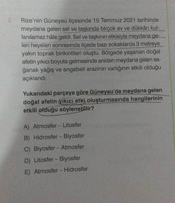 2.
Rize'nin Güneysu ilçesinde 15 Temmuz 2021 tarihinde
meydana gelen sel ve taşkında birçok ev ve dükkân kul-
lanılamaz hâle geldi. Sel ve taşkının etkisiyle meydana ge-
len heyelan sonrasında ilçede bazı sokaklarda 3 metreye
yakın toprak birikintileri oluştu. Bölgede yaşanan doğal
afetin yıkıcı boyuta gelmesinde aniden meydana gelen sa-
ğanak yağış ve engebeli arazinin varlığının etkili olduğu
açıklandı.
Yukarıdaki parçaya göre Güneysu'da meydana gelen
doğal afetin yıkıcı etki oluşturmasında hangilerinin
etkili olduğu söylenebilir?
A) Atmosfer - Litosfer
B) Hidrosfer - Biyosfer
C) Biyosfer-Atmosfer
D) Litosfer - Biyosfer
E) Atmosfer - Hidrosfer