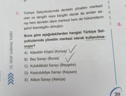 10. SINIF SARMAL TARİH
3. Türkiye Selçuklularında devletin yönetim merkezi
olan ve dergâh veya bargâh olarak da anılan sa-
ray hem devletin idare merkezi hem de hükümdarın
şahsî ikametgâhı olmuştur.
666
Buna göre aşağıdakilerden hangisi Türkiye Sel-
çuklularında yönetim merkezi olarak kullanılma-
mıştır?
A) Alâeddin Köşkü (Konya)
B) Bey Sarayı (Bursa)
C) Kubâdâbâd Sarayı (Beyşehir)
D) Keykubådiye Sarayı (Kayseri)
E) Alâiye Sarayı (Alanya)
A
R
M
A
L 6.
20