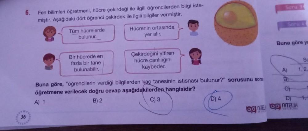 6.
36
Fen bilimleri öğretmeni, hücre çekirdeği ile ilgili öğrencilerden bilgi iste-
miştir. Aşağıdaki dört öğrenci çekirdek ile ilgili bilgiler vermiştir.
Tüm hücrelerde
bulunur.
Bir hücrede en
fazla bir tane
bulunabilir.
Hücrenin ortasında
yer alır.
Çekir
