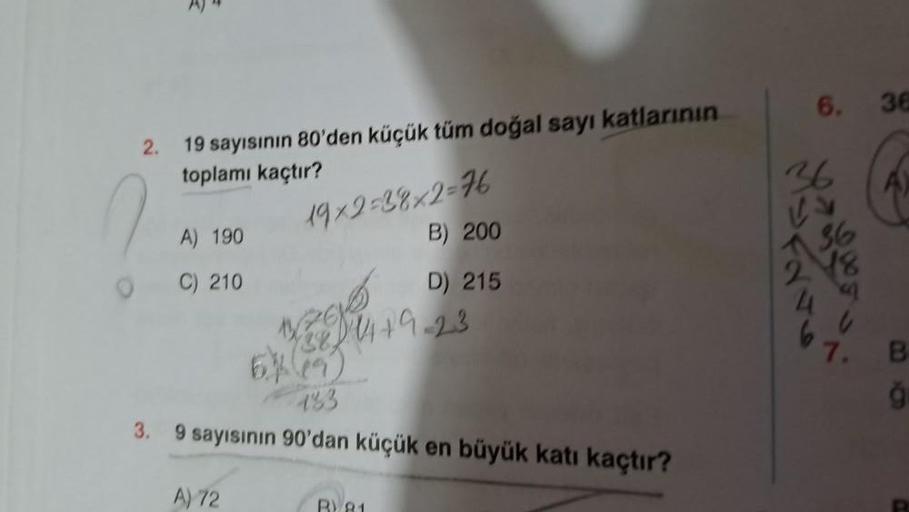 2.
0
A)
19 sayısının 80'den küçük tüm doğal sayı katlarının
toplamı kaçtır?
A) 190
C) 210
19x2=38x2=76
B) 200
D) 215
A) 72
14+9-23
1268
28
133
3. 9 sayısının 90'dan küçük en büyük katı kaçtır?
6. 36
B
ğı