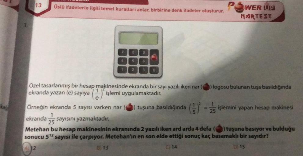 3.
13
Üslü ifadelerle ilgili temel kuralları anlar, birbirine denk ifadeler oluşturur.
7
4
1
B) 13
8 9
5
2
6
3 0
Özel tasarlanmış bir hesap makinesinde ekranda bir sayı yazılı iken nar (
ekranda yazan (e) sayıya (1) işlemi uygulamaktadır.
POWER L
NARTEST
)