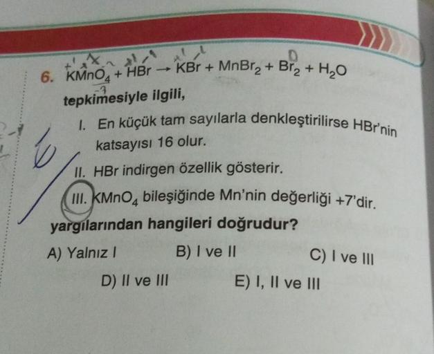 Br₂ + H₂O
6. KMnO4+HBr →KBr + MnBr₂ + Br₂ +
tepkimesiyle ilgili,
I. En küçük tam sayılarla denkleştirilirse HBr'nin
katsayısı 16 olur.
II. HBr indirgen özellik gösterir.
III. KMnO4 bileşiğinde Mn'nin değerliği +7'dir.
yargılarından hangileri doğrudur?
A) Y