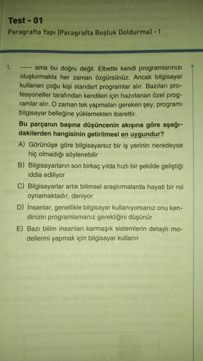 Test - 01
Paragrafta Yapı (Paragrafta Boşluk Doldurma) - I
1.
ama bu doğru değil. Elbette kendi programlarınızı
oluşturmakta her zaman özgürsünüz. Ancak bilgisayar
kullanan çoğu kişi standart programlar alır. Bazıları pro-
fesyoneller tarafından kendileri