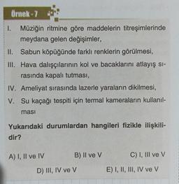 Örnek-7
1. Müziğin ritmine göre maddelerin titreşimlerinde
meydana gelen değişimler,
II. Sabun köpüğünde farklı renklerin görülmesi,
III. Hava dalışçılarının kol ve bacaklarını atlayış si-
rasında kapalı tutması,
IV. Ameliyat sırasında lazerle yaraların dikilmesi,
V. Su kaçağı tespiti için termal kameraların kullanıl-
masi
Yukarıdaki durumlardan hangileri fizikle ilişkili-
dir?
A) I, II ve IV
B) II ve V
D) III, IV ve V
C) I, III ve V
E) I, II, III, IV ve V