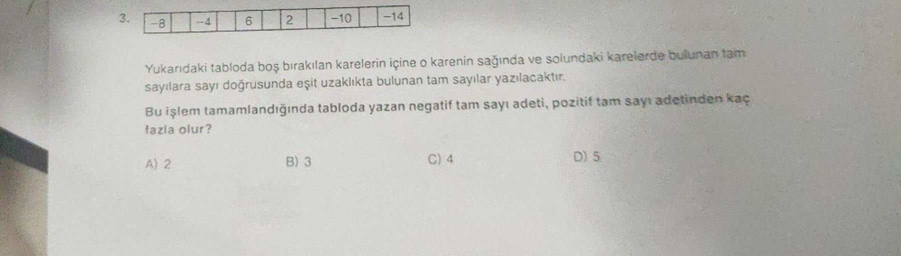 3.
-8
Y
Bu işlem
fazla olur?
A) 2
6
2
Yukarıdaki tabloda boş bırakılan karelerin içine o karenin sağında ve solundaki karelerde bulunan tam
sayılara sayı doğrusunda eşit uzaklıkta bulunan tam sayılar yazılacaktır.
tamamlandığında
tabloda yazan negatif tam