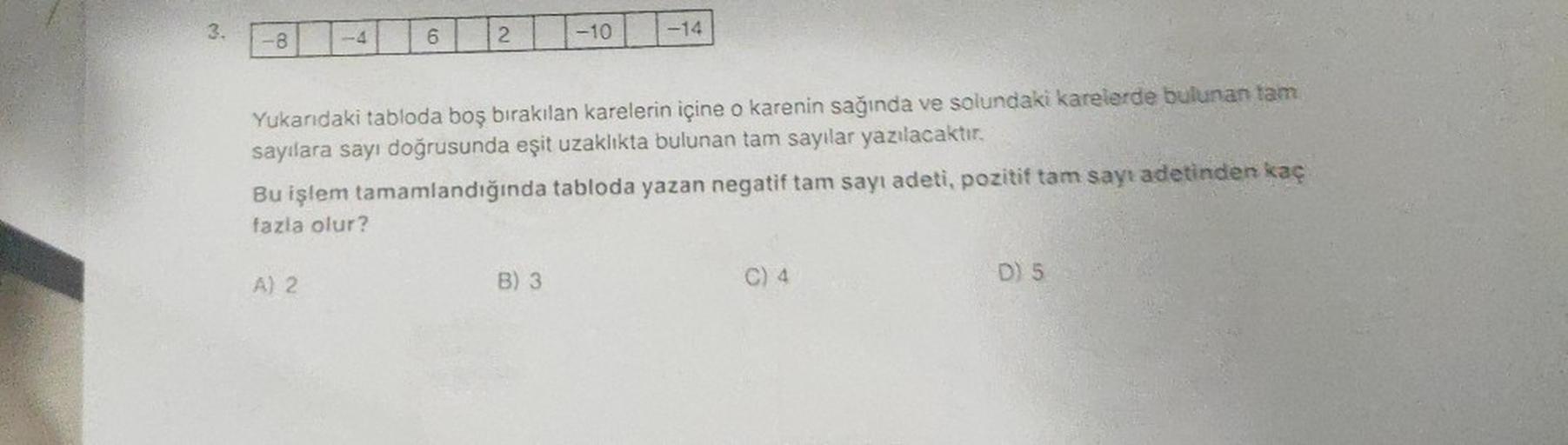 3.
-8
Y
Bu işlem
fazla olur?
A) 2
6
2
Yukarıdaki tabloda boş bırakılan karelerin içine o karenin sağında ve solundaki karelerde bulunan tam
sayılara sayı doğrusunda eşit uzaklıkta bulunan tam sayılar yazılacaktır.
tamamlandığında
tabloda yazan negatif tam 