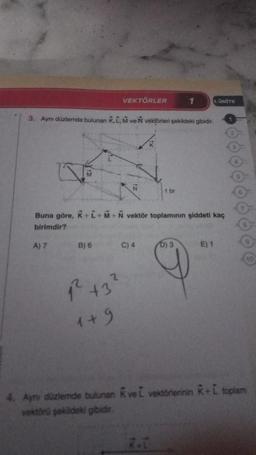 M
A) 7
3. Aynı düzlemde bulunan K, L, M ve N vektörleri şekildeki gibidir.
VEKTÖRLER
B) 6
2
12² +3²
1+9
Buna göre, K+L+M+N vektör toplamının şiddeti kaç
birimdir?
C) 4
1 br
1
R.L.
1. ÜNİTE
D) 3
E) 1
4. Aynı düzlemde bulunan KveL vektörlerinin K+L toplam
vektörü şekildeki gibidir.