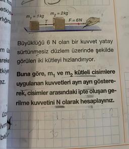hiz
etkiye
rlığına
müz
areke
tkiye
ez.
üze
ivm
ba
m₁ = 1kg
T
m₂ = 2kg
F =6N
Büyüklüğü 6 N olan bir kuvvet yatay
sürtünmesiz düzlem üzerinde şekilde
görülen iki kütleyi hızlandırıyor.
Buna göre, m, ve m₂ kütleli cisimlere
uygulanan kuvvetleri ayrı ayrı göstere-
rek, cisimler arasındaki ipte oluşan ge-
rilme kuvvetini N olarak hesaplayınız.
b
61