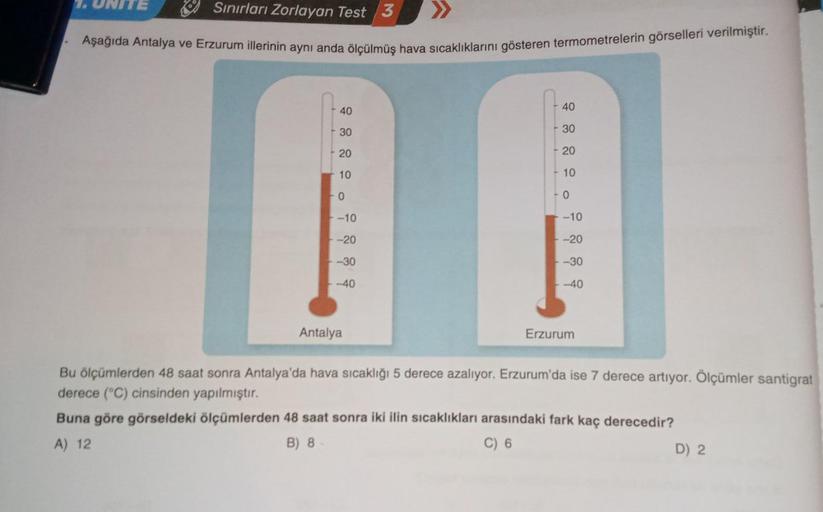 Sınırları Zorlayan Test 3
Aşağıda Antalya ve Erzurum illerinin aynı anda ölçülmüş hava sıcaklıklarını gösteren termometrelerin görselleri verilmiştir.
1. UNITE
40
30
20
10
0
-10
-20
-30
-40
Antalya
40
- 30
20
10
0
-10
-20
-30
-40
Erzurum
Bu ölçümlerden 48