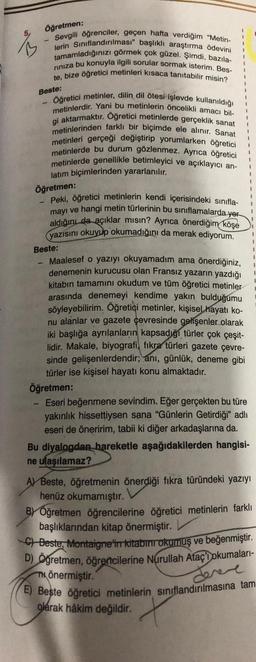 Öğretmen:
Sevgili öğrenciler, geçen hafta verdiğim "Metin-
lerin Sınıflandırılması" başlıklı araştırma ödevini
tamamladığınızı görmek çok güzel. Şimdi, bazıla-
rınıza bu konuyla ilgili sorular sormak isterim. Bes-
te, bize öğretici metinleri kısaca tanıtabilir misin?
Beste:
1
Öğretici metinler, dilin dil ötesi işlevde kullanıldığı
metinlerdir. Yani bu metinlerin öncelikli amacı bil-
gi aktarmaktır. Oğretici metinlerde gerçeklik sanat
metinlerinden farklı bir biçimde ele alınır. Sanat
metinleri gerçeği değiştirip yorumlarken öğretici
metinlerde bu durum gözlenmez. Ayrıca öğretici
metinlerde genellikle betimleyici ve açıklayıcı an-
latım biçimlerinden yararlanılır.
Öğretmen:
-
Peki, öğretici metinlerin kendi içerisindeki sınıfla-
mayı ve hangi metin türlerinin bu sınıflamalarda yer
aldığını da açıklar mısın? Ayrıca önerdiğim köşe
yazısını okuyup okumadığını da merak ediyorum.
Beste:
1
1
1
1
1
1
1
Maalesef o yazıyı okuyamadım ama önerdiğiniz,
denemenin kurucusu olan Fransız yazarın yazdığı
kitabın tamamını okudum ve tüm öğretici metinler
arasında denemeyi kendime yakın bulduğumu
söyleyebilirim. Öğretici metinler, kişisel hayatı ko-
nu alanlar ve gazete çevresinde gelişenler olarak
iki başlığa ayrılanların kapsadığı türler çok çeşit-
lidir. Makale, biyografi, fıkra türleri gazete çevre-
sinde gelişenlerdendir; anı, günlük, deneme gibi
türler ise kişisel hayatı konu almaktadır.
1
1
1
I
1
Öğretmen:
Eseri beğenmene sevindim. Eğer gerçekten bu türe
yakınlık hissettiysen sana "Günlerin Getirdiği" adlı
eseri de öneririm, tabii ki diğer arkadaşlarına da.
Bu diyalogdan hareketle aşağıdakilerden hangisi-
ne ulaşılamaz?
A) Beste, öğretmenin önerdiği fıkra türündeki yazıyı
henüz okumamıştır.
1
1
I
1
1
1
BY Öğretmen öğrencilerine öğretici metinlerin farklı
başlıklarından kitap önermiştir.
C) Beste, Montaigne in kitabını okumuş ve beğenmiştir.
D) Öğretmen, öğrencilerine Nurullah Ataç'Dokumaları-
mönermiştir.
dereve
E) Beste öğretici metinlerin sınıflandırılmasına tam
olarak hâkim değildir.
X