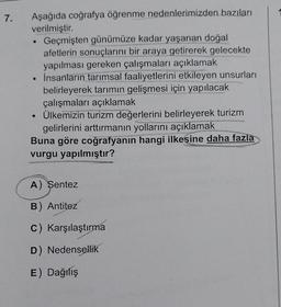 7.
Aşağıda coğrafya öğrenme nedenlerimizden bazıları
verilmiştir.
Geçmişten günümüze kadar yaşanan doğal
afetlerin sonuçlarını bir araya getirerek gelecekte
yapılması gereken çalışmaları açıklamak
• İnsanların tarımsal faaliyetlerini etkileyen unsurları
belirleyerek tarımın gelişmesi için yapılacak
çalışmaları açıklamak
Ülkemizin turizm değerlerini belirleyerek turizm
gelirlerini arttırmanın yollarını açıklamak
Buna göre coğrafyanın hangi ilkesine daha fazla
vurgu yapılmıştır?
●
A) Sentez
B) Antitez
c) Karşılaştırma
D) Nedensellik
E) Dağılış