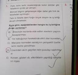 1.
Fizik, bilim tarihi incelendiğinde bütün bilimler gibi
felsefenin içinde yer almıştır.
Bilimsel bilginin gelişmesiyle diğer dallar gibi fizik de
felsefeden ayrılmıştır.
Tabii ki felsefe dahil fiziğin birçok disiplin ile iş birliği
devam etmektedir.
Buna göre, aşağıdakilerden hangisi bu iş birliğine
ornek verilemez?
A) Arkeolojik kazılarda elde edilen eserlerin yaşının
hesaplanması
B) Yer kabuğunun hareketinde etkili olan kuvvetlen
C) Manzara resmeden sanatçının perspektif özellik-
lerini resme yansıtması
D)) Üzerinden akım geçirilen telin pusulayı saptırmay
SI
E) Konser, gösteri vb. etkinliklerin yapıldığı salonla-
rin inşası
3. Fiz
nin
E