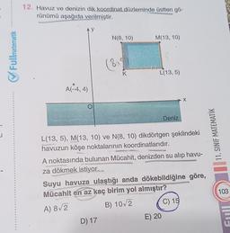 ✔Fullmatematik
12. Havuz ve denizin dik koordinat düzleminde üstten gö-
rünümü aşağıda verilmiştir.
AY
y
A(-4, 4)
N(8, 10)
(815
K
D) 17
M(13, 10)
L(13, 5)
Deniz
L(13, 5), M(13, 10) ve N(8, 10) dikdörtgen şeklindeki
havuzun köşe noktalarının koordinatlarıdır.
A noktasında bulunan Mücahit, denizden su alıp havu-
za dökmek istiyor.
X
Suyu havuza ulaştığı anda dökebildiğine göre,
Mücahit en az kaç birim yol almıştır?
A) 8√2
B) 10√2
E) 20
C) 15
11. SINIF MATEMATİK
103