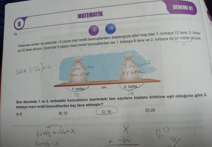 B
15.
MATEMATİK
12 tone-2=-26
tae SUO
+5
Yukarıda verilen ve üzerinde -2 yazan mor renkli boncuklardan, başlangıçta içleri boş olan 1. torbaya 12 tane; 2. torba-
ya 32 tane atılıyor. Üzerinde 5 yazan mavi renkli boncuklardan ise 1. torbaya 8 tane ve 2. tor