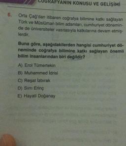 6.
RAFYANIN KONUSU VE GELİŞİMİ
Orta Çağ'dan itibaren coğrafya bilimine katkı sağlayan
Türk ve Müslüman bilim adamları, cumhuriyet dönemin-
de de üniversiteler vasıtasıyla katkılarına devam etmiş-
lerdir.
Buna göre, aşağıdakilerden hangisi cumhuriyet dö-
neminde coğrafya bilimine katkı sağlayan önemli
bilim insanlarından biri değildir?
A) Erol Tümertekin
B) Muhammed İdrisi
C) Reşat İzbırak
D) Sırrı Erinç
E) Hayati Doğanay