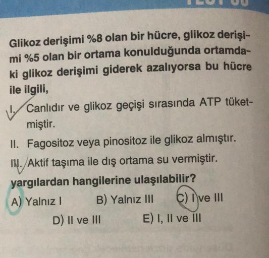 Glikoz derişimi %8 olan bir hücre, glikoz derişi-
mi %5 olan bir ortama konulduğunda ortamda-
ki glikoz derişimi giderek azalıyorsa bu hücre
ile ilgili,
Canlıdır ve glikoz geçişi sırasında ATP tüket-
miştir.
II. Fagositoz veya pinositoz ile glikoz almıştır