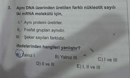 3. Aynı DNA üzerinden üretilen farklı nükleotit sayılı
iki mRNA molekülü için,
H. Aynı proteini üretirler.
II. Fosfat grupları aynıdır.
III. Şeker sayıları farklıdır.
ifadelerinden hangileri yanlıştır?
A) Yalnız I
D) II ve III
B) Yalnız III
C) I ve III
E) I, II ve III