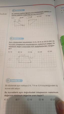 Ave B vek-
ORNEK 20
iki vektörün toplami ile farkı aynı büyüklükteki vektörü ve-
riyorsa vektörler arasındaki açı kaç derecedir?
A) 0
B)-80
C) 96
-DT 120
15
ÖRNEK-21
Aynı düzlemdeki büyüklükleri 15 N, 20 N ve 25 N olan üç
kuvvetin bileşkesinin büyüklüğünün maksimum değeri ile
minimum değeri arasındaki fark aşağıdakilerden hangisi-
dir?
A) 10
B) 12
4
ÖRNEK-22
De
C) 35
20
E) 180
D) 48
E) 60
Bir düzlemde aynı noktaya 2 N, 7 N ve 12 N büyüklüğündeki üç
kuvvet etki ediyor.
Bu kuvvetlerin aynı doğrultudaki bileşkesinin maksimum
değerinin minimum değerine oranı kaçtır?
A) 3
B) 7
C) 12
D) 18
E) 21
Vekt
✓