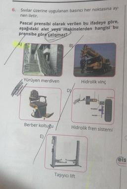 6. Sıvılar üzerine uygulanan basıncı her noktasına ay-
nen iletir.
Pascal prensibi olarak verilen bu ifadeye göre,
aşağıdaki alet veya makinelerden hangisi bu
prensibe göre çalışmaz?
Yürüyen merdiven
Berber koltuğu
E)
B)
DY
Hidrolik vinç
Taşıyıcı lift
ven pishem
fren uld
Fron ba
Hidrolik fren sistemi
eis
Yoynion