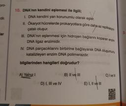 pro-
dir.
lar
10. DNA'nın kendini eşlemesi ile ilgili;
I. DNA kendini yarı korunumlu olarak eşler.
II. Ökaryot hücrelerde prokaryotlara göre daha az replikasyon
çatalı oluşur.
III. DNA'nın eşlenmesi için hidrojen bağlarını koparan enzim
DNA ligaz enzimidir.
IV. DNA parçacıklarını birbirine bağlayarak DNA oluşumunu
katalizleyen enzim DNA polimerazdır.
bilgilerinden hangileri doğrudur?
A) Yalnız I
D) I, III ve IV
B) II ve III
E) I, II ve III
C) I ve IV
OP
3.