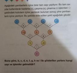 Aşağıdaki çemberlerin içine birer tam sayı yazılıyor. Bu tam sa-
yılar kullanılarak toplama (+), çarpma (x), çıkarma (-) işlemleri >
şeklindeki kutuların içine yazılarak bulunan sonuç yine çember-
lerin içine yazılıyor. Bu şekilde elde edilen şekil aşağıdaki gibidir:
6
b
-12
-2
f
h
C
3
î
0
5
-9
d
e
-8
Buna göre, b, c, d, e, f, g, h ve i ile gösterilen yerlere hangi
sayı ve işlemler gelmelidir?