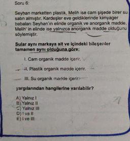 Soru 6:
Seyhan marketten plastik, Melih ise cam şişede birer su
satın almıştır. Kardeşler eve geldiklerinde kimyager
babaları Seyhan'ın elinde organik ve anorganik madde,
Melih' in elinde ise yalnızca anorganik madde olduğunu
söylemiştir.
Sular aynı markaya ait ve içindeki bileşenler
tamamen aynı olduğuna göre;
240x
1. Cam organik madde içerir.
il. Plastik organik madde içerir.
III. Su organik madde içerir.
yargılarından hangilerine varılabilir?
A) Yalnız I
B) Yalnız II
C) Yalnız III
D) ! ve ll
E) i ve !!!