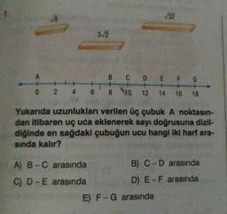 1.
√8
A
0 2 4 6
3-√2
A) B-C arasında
C) D-E arasında
√32
B
C D
E
F G
+
8 10 12 14 16 18
Yukarıda uzunlukları verilen üç çubuk A noktasın-
dan itibaren uç uca eklenerek sayı doğrusuna dizil-
diğinde en sağdaki çubuğun ucu hangi iki harf ara-
sında kalır?
B) C-D arasında
D) E-F arasında
E) F-G arasında