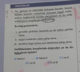 PROTEINLER
1. Ter, gözyaşı ve tükürükte bulunan lizozim, birçok
bakteri türünün yüzeyinde bulunan özgül mole-
küllere bağlanarak bunları parçalayan ve bu yolla
enfeksiyonu engelleyen bir enzimdir.
Bu bilgi proteinlerin,
I. genelde globüler (küresel) ya da ipliksi şekilde
olma,
II. özgül moleküler şekle sahip olma,
III. kendine özgü amino asit dizilimine sahip olma
özelliklerinden hangileriyle doğrudan ya da do-
laylı olarak ilgilidir?
A) Yalnız I
D) I ve III
B) Yalnız II
E) II ve III
C) I ve II