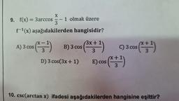 X
A) 3 cos
9. f(x) = 3arccos=-
3
f-¹(x) aşağıdakilerden hangisidir?
1 olmak üzere
(X=-=-¹1) B) 3 cos
D) 3 cos (3x + 1)
3x
(³x + ¹) C) 3 cos (x + ¹)
3
E) cos(x+¹)
3
10. csc(arctan x) ifadesi aşağıdakilerden hangisine eşittir?