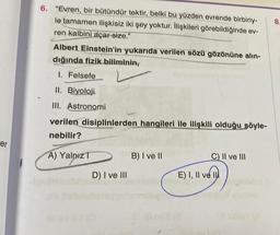 er
1
6. "Evren, bir bütündür tektir, belki bu yüzden evrende birbiriy-
le tamamen ilişkisiz iki şey yoktur. İlişkileri görebildiğinde ev-
ren kalbini açar-size."
Albert Einstein'in yukarıda verilen sözü gözönüne alın-
dığında fizik biliminin,
1. Felsefe
II. Biyoloji.
III. Astronomi
verilen disiplinlerden hangileri ile ilişkili olduğu söyle-
nebilir?
A) Yalnız T
D) I ve III
B) I ve II
C) II ve III
E) I, II ve I
8.