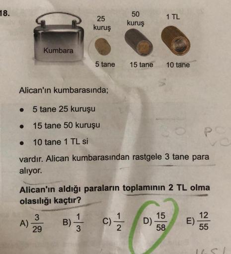 18.
Kumbara
25
kuruş
Alican'ın kumbarasında;
• 5 tane 25 kuruşu
15 tane 50 kuruşu
10 tane 1 TL si
A)
3
29
50
kuruş
5 tane 15 tane
vardır. Alican kumbarasından rastgele 3 tane para
alıyor.
Alican'ın aldığı paraların toplamının 2 TL olma
olasılığı kaçtır?
B)