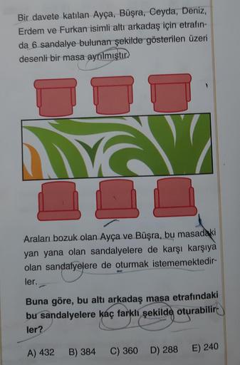 Bir davete katılan Ayça, Büşra, Ceyda, Deniz,
Erdem ve Furkan isimli altı arkadaş için etrafın-
da 6 sandalye bulunan şekilde gösterilen üzeri
desenli bir masa ayrılmıştır
V W
↓↓
Araları bozuk olan Ayça ve Büşra, bu masadaki
yan yana olan sandalyelere de k