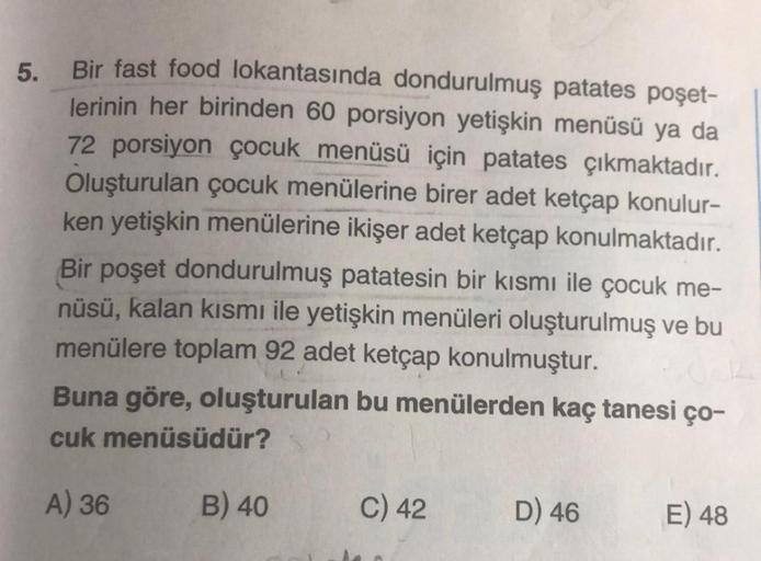 5. Bir fast food lokantasında dondurulmuş patates poşet-
lerinin her birinden 60 porsiyon yetişkin menüsü ya da
72 porsiyon çocuk menüsü için patates çıkmaktadır.
Oluşturulan çocuk menülerine birer adet ketçap konulur-
ken yetişkin menülerine ikişer adet k