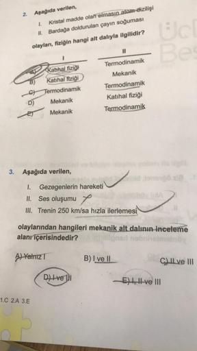 2.
Aşağıda verilen,
1. Kristal madde olan elmasın atom-dizilişi
II. Bardağa doldurulan çayın soğuması
olayları, fiziğin hangi alt dalıyla ilgilidir?
B)
D)
ET
1
Kathal fiziği
Katihal fiziği
Termodinamik
Mekanik
Mekanik
3. Aşağıda verilen,
1.C 2.A 3.E
11
Ter