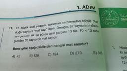 1. ADIM
11. En büyük asal çarpanı, rakamları çarpımından büyük olan
doğal sayılara "mat sayı" denir. Örneğin; 52 sayısının rakam-
ları çarpımı 10, en büyük asal çarpanı 13 tür. 10 < 13 oldu-
ğundan 52 sayısı bir mat sayıdır.
Buna göre aşağıdakilerden hangisi mat sayıdır?
A) 42
C) 194
D) 273
B) 126
E) 385
1.
T.C.I
BAK
Hasar
ki ha
aydı
12 r