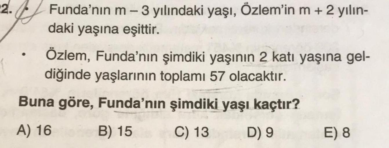 2.
Funda'nın m - 3 yılındaki yaşı, Özlem'in m + 2 yılın-
daki yaşına eşittir.
●
Özlem, Funda'nın şimdiki yaşının 2 katı yaşına gel-
diğinde yaşlarının toplamı 57 olacaktır.
Buna göre, Funda'nın şimdiki yaşı kaçtır?
A) 16
B) 15
C) 13
D) 9
E) 8