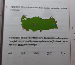 2. Aşağıdaki Türkiye haritasında bazı alanlar numaralandırılarak
verilmiştir.
Yukarıdaki Türkiye haritası üzerinde, işaretli merkezlerden
hangisinde yer şekillerinin engebesine bağlı olarak beşeri
koşullar en az etkilenmiştir?
A) I
IV
B) II
C) III
DJIV
E) V
5.