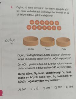 9. Ogün, 13 tane bilyesinin tamamını aşağıda yüz-
ler, onlar ve birler adlı üç kutuya her kutuda en az
bir bilye olacak şekilde dağıtıyor.
1 Bilye
DOOOOO
OOOOOO
Yüzler
Onlar
Birler
Ogün, bu dağıtımda kutulara dağıtılan bilye sayı-
larına karşılık üç basamaklı bir doğal sayı yazıyor.
Örneğin; yüzler kutusuna 3, onlar kutusuna 4 ve
birler kutusuna 6 bilye gelirse 346 sayısını yazar.
Buna göre, Ogün'ün yazabileceği üç basa-
maklı en büyük doğal sayı, üç basamaklı en
küçük doğal sayıdan kaç fazladır?
A) 643 B) 712
C) 724 D) 792 E) 793