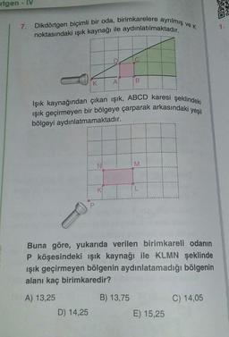 rigen - IV
7.
Dikdörtgen biçimli bir oda, birimkarelere ayrılmış ve k
noktasındaki ışık kaynağı ile aydınlatılmaktadır.
Işık kaynağından çıkan ışık, ABCD karesi şeklindeki
ışık geçirmeyen bir bölgeye çarparak arkasındaki yeşil
bölgeyi aydınlatmamaktadır.
4.
D) 14,25
A
Y
B
Buna göre, yukarıda verilen birimkareli odanın
P köşesindeki ışık kaynağı ile KLMN şeklinde
ışık geçirmeyen bölgenin aydınlatamadığı bölgenin
alanı kaç birimkaredir?
A) 13,25
B) 13,75
M
E) 15,25
C) 14,05