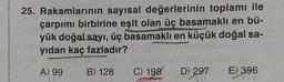 25. Rakamlarının sayısal değerlerinin toplamı ile
çarpımı birbirine eşit olan üç basamaklı en bü-
yük doğal sayı, üç basamaklı en küçük doğal sa-
yıdan kaç fazladır?
A) 99
B) 128
C) 198
D) 297
711
E) 396