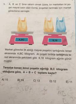 1.
A, B ve C birer rakam olmak üzere, bir marketten iki po-
şet meyve satın alan Esma, poşetleri tartması için market
görevlisine vermiştir.
A,BC
A) 15
Market görevlisi ilk aldığı meyve poşetini tarttığında terazi
ekranında A,BC kilogram, iki poşeti birlikte tarttığında te-
razi ekranında şekildeki gibi 9,16 kilogram ağırlık görül-
müştür.
Teraziye konan ikinci poşetin ağırlığı B,C kilogram
olduğuna göre, A + B + C toplamı kaçtır?
B) 14
9167
FAM
C) 13
9,16
S1C
D) 12
E) 11
ABSC