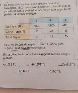 1. Bir mağazada satılan beyaz eşyanın fiyatı dört
basamaklı ABCD sayısı olup belirlenen miktarda indirim
yapıldıktan sonra aylık taksit ödemeleri tam sayı olacak
şekilde taksitlendirilmektedir.
Ürün fiyatı (TL)
İndirim Tutarı (TL)
Taksit Sayısı
1.
ABCD
D) 1448 TL
18
20
2.
ABCD
B) 1202 TL
22
24
Yukarıda bir üründe yapılan indirim tutarına göre
değişen taksit sayıları verilmiştir.
2.
ABCD
E) 1560 TL
Buna göre, bu ürünün fiyatı aşağıdakilerden hangisi
olabilir?
A) 1082 TL
13
15
C)1318 TL