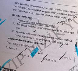 Isıca yalıtılmış bir ortamda K ve L katı cisimleri bulunmakta-
dır. Kütleleri, ilk sıcaklıkları ve yapıldıkları maddeler birbirin
den farklı olan K ve L cisimleri birbirine temas
Siriliyor
Örnek
Bu cisimlerle ilgili,
I. Cisimlerin iç enerji değişimleri eşittir.
II. Isıl denge durumunda iki cismin sıcaklığı birbirine eşit
olur.
III. Yeterince aynı ortamda kaldıklarında denge
sıcaklığı,
büyük kütleli cismin ilk sıcaklığına daha yakın olur.
X
yargılarından hangileri doğrudur?
(Hâl değişimi olmamaktadır.)
A) Yalnız I
D) Il ve Ill
IP
) I ve III
Prvom Arven
I, II ve III
411
B) I ve II
4 VIP FİZİK F