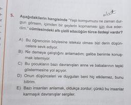 3-
er
5.
Aşağıdakilerin hangisinde "Yaşlı komşumuzu ne zaman dur-
gun görsem, içimden bir şeylerin kopmaması için dua eder-
dim." cümlesindeki altı çizili sözcüğün türce özdeşi vardır?
alet
A) Bu öğrencinin böylesine isteksiz olması bizi derin düşün-
celere sevk ediyor.
B) Ne demeye çalıştığını anlamadım; galiba benimle konuş-
mak istemiyor.
C) Bu çocukların bazı davranışları anne ve babalarının tepki
göstermesine yol açıyor.
D) Onun düşünceleri ve duyguları beni hiç etkilemez, bunu
bilirim.
E) Bazı insanları anlamak, oldukça zordur; çünkü bu insanlar
karmaşık davranışlar sergiler.