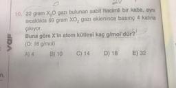 n,
SDA
10. 22 gram X₂O gazı bulunan sabit hacimli bir kaba, aynı
sıcaklıkta 69 gram XO₂ gazı eklenince basınç 4 katına
çıkıyor.
Buna göre X'in atom kütlesi kaç g/mol'dür?
(O: 16 g/mol)
A) 4
B) 10 C) 14 D) 18 E) 32